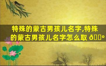 特殊的蒙古男孩儿名字,特殊的蒙古男孩儿名字怎么取 🐺